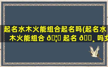 起名水木火能组合起名吗(起名水木火能组合 🦊 起名 🕸 吗女孩)